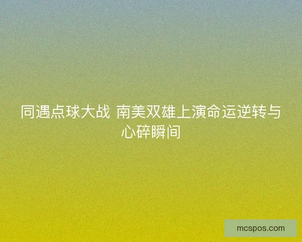 同遇点球大战 南美双雄上演命运逆转与心碎瞬间